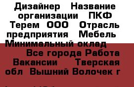Дизайнер › Название организации ­ ПКФ Терем, ООО › Отрасль предприятия ­ Мебель › Минимальный оклад ­ 23 000 - Все города Работа » Вакансии   . Тверская обл.,Вышний Волочек г.